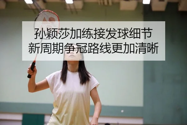 孙颖莎加练接发球细节 新周期争冠路线更加清晰