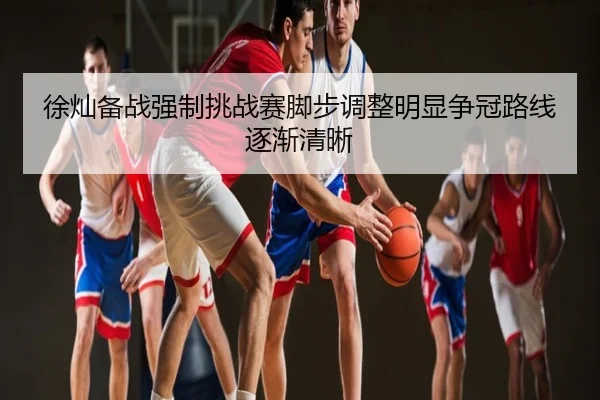 徐灿备战强制挑战赛脚步调整明显争冠路线逐渐清晰