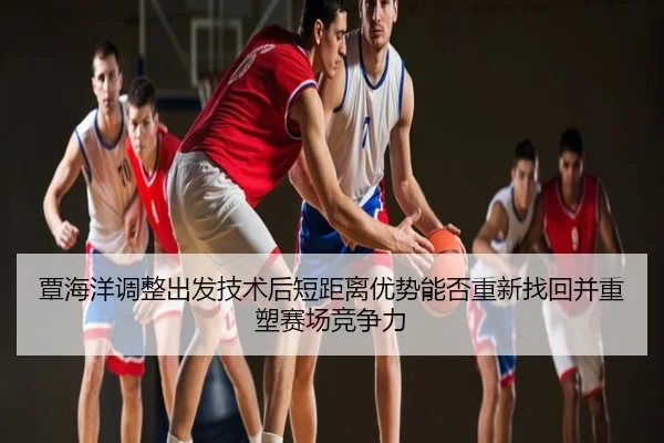 覃海洋调整出发技术后短距离优势能否重新找回并重塑赛场竞争力